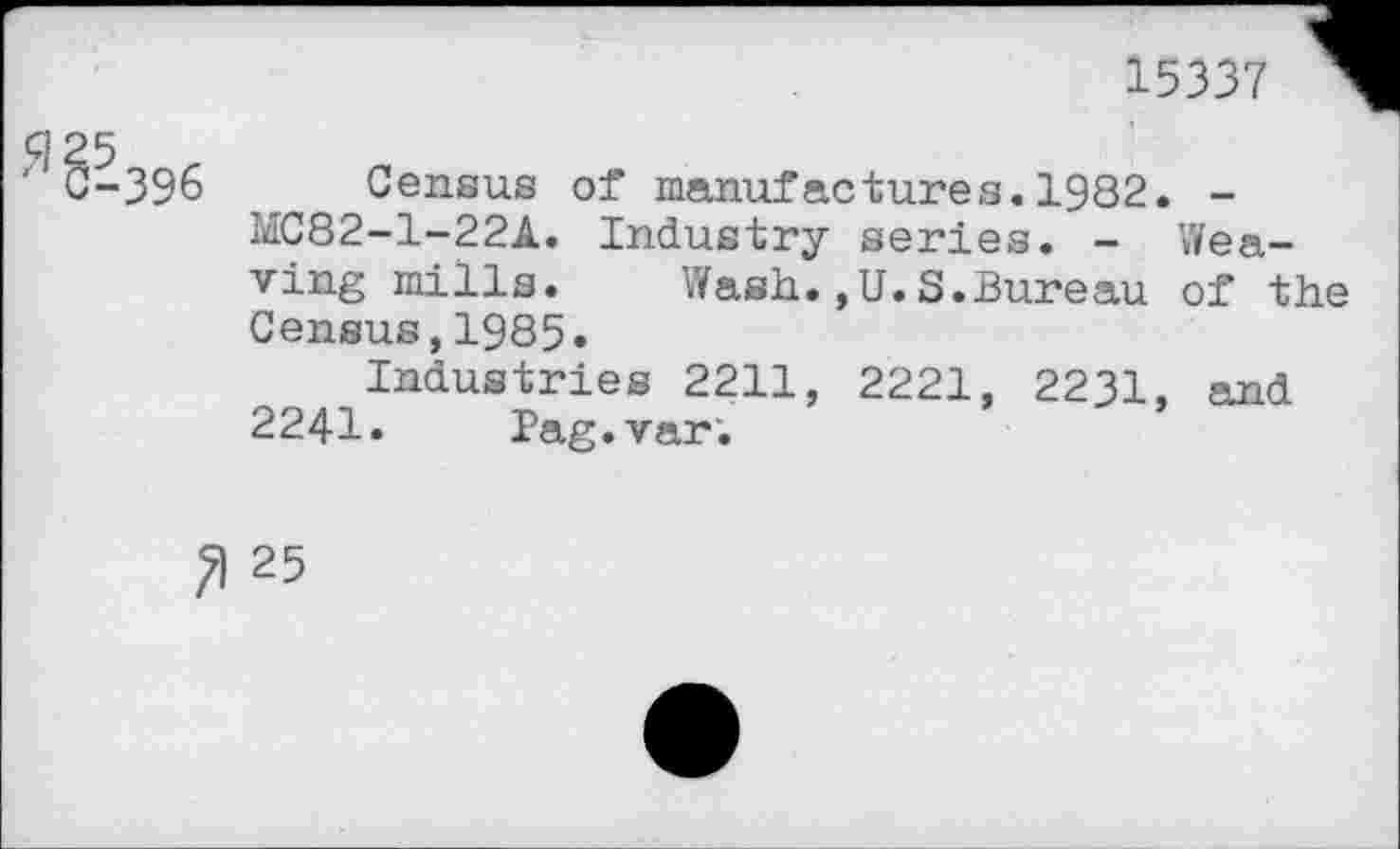 ﻿15337
ç]25
' C-396 Census of manufactures.1982. -MC82-1-22A. Industry series. - Weaving mills. Wash.,U.S.Bureau of the Census,1985.
Industries 2211, 2221, 2231, and 2241. Pag.var;
25